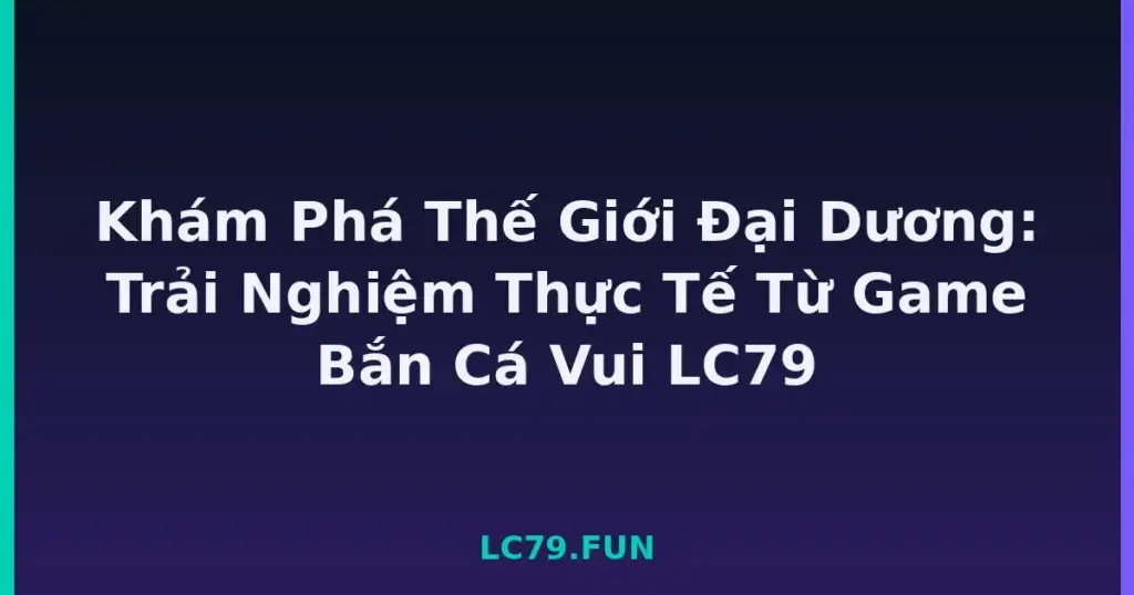 Khám Phá Thế Giới Đại Dương: Trải Nghiệm Thực Tế Từ Game Bắn Cá Vui LC79 tại LC79