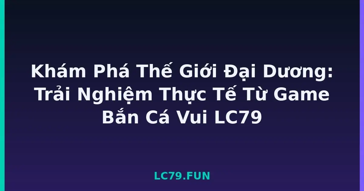 Khám Phá Thế Giới Đại Dương: Trải Nghiệm Thực Tế Từ Game Bắn Cá Vui LC79 LC79