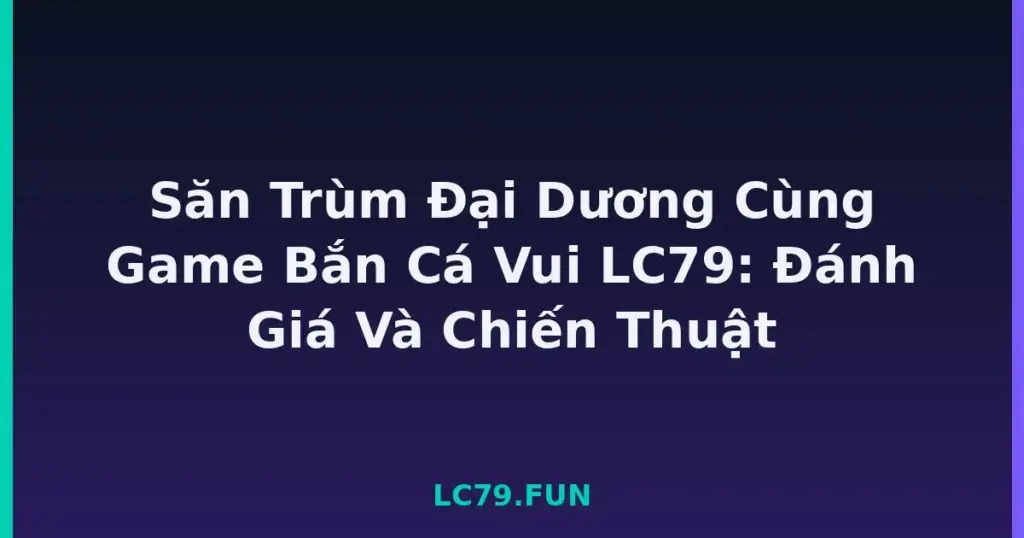 Săn Trùm Đại Dương Cùng Game Bắn Cá Vui LC79: Đánh Giá Và Chiến Thuật tại LC79