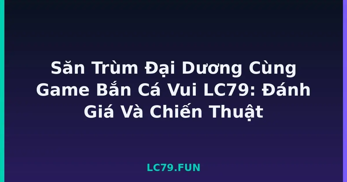 Săn Trùm Đại Dương Cùng Game Bắn Cá Vui LC79: Đánh Giá Và Chiến Thuật LC79