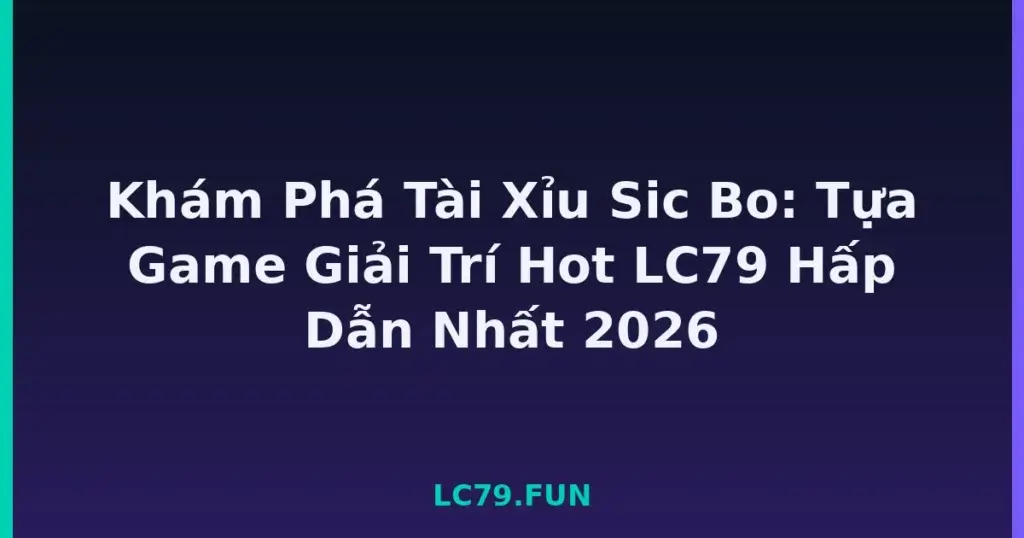 Khám Phá Tài Xỉu Sic Bo: Tựa Game Giải Trí Hot LC79 Hấp Dẫn Nhất 2026 tại LC79