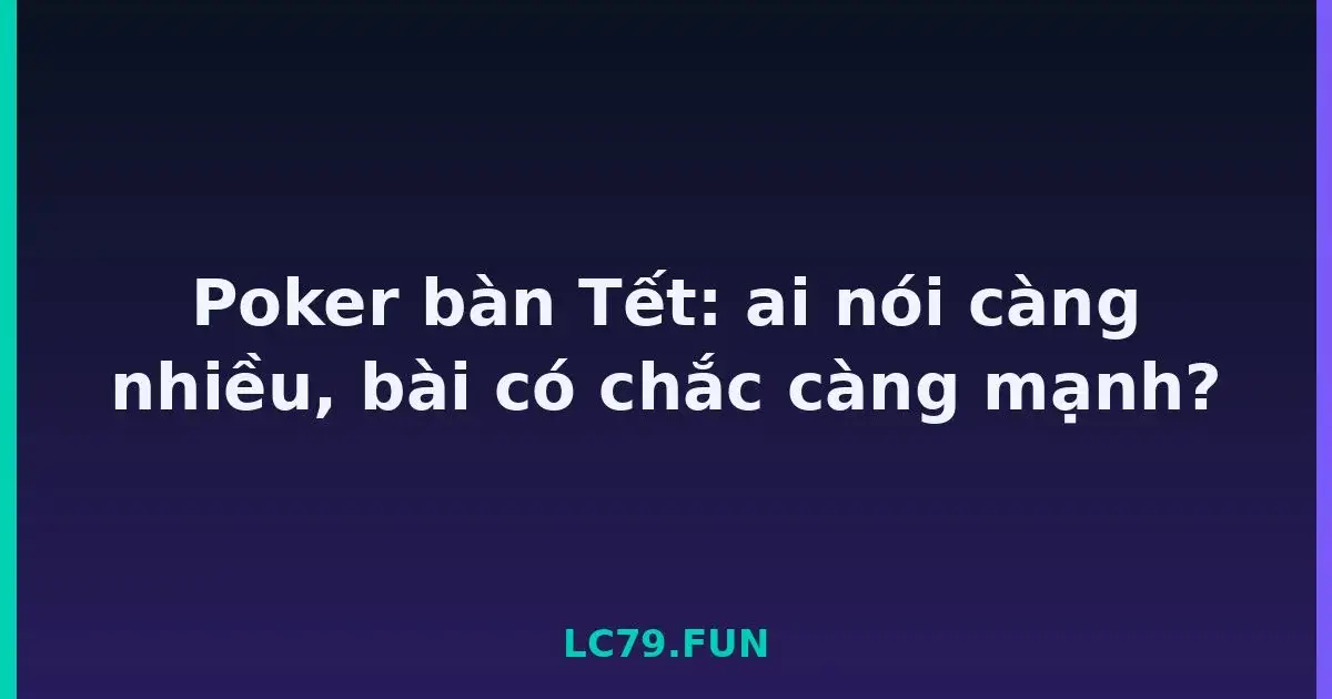 Poker bàn Tết: ai nói càng nhiều, bài có chắc càng mạnh? LC79