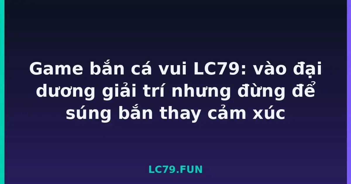 Game bắn cá vui LC79: vào đại dương giải trí nhưng đừng để súng bắn thay cảm xúc LC79