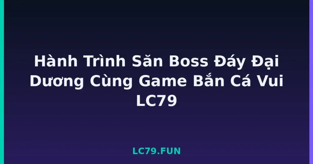 Hành Trình Săn Boss Đáy Đại Dương Cùng Game Bắn Cá Vui LC79 tại LC79