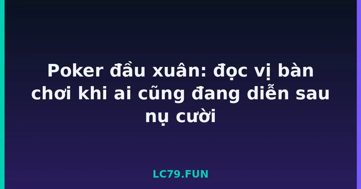 Poker đầu xuân: đọc vị bàn chơi khi ai cũng đang diễn sau nụ cười LC79