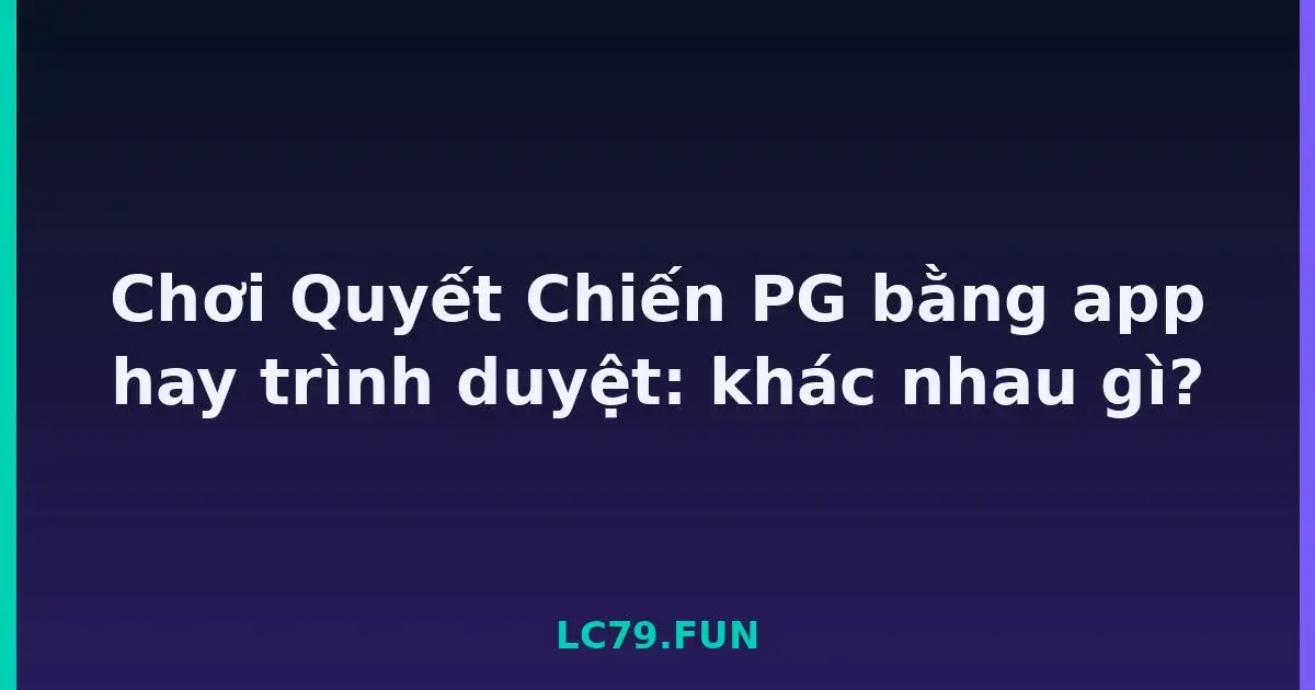 Chơi Quyết Chiến PG bằng app hay trình duyệt: khác nhau gì? LC79